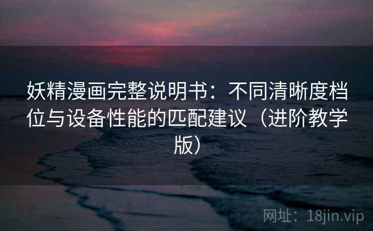 妖精漫画完整说明书：不同清晰度档位与设备性能的匹配建议（进阶教学版）