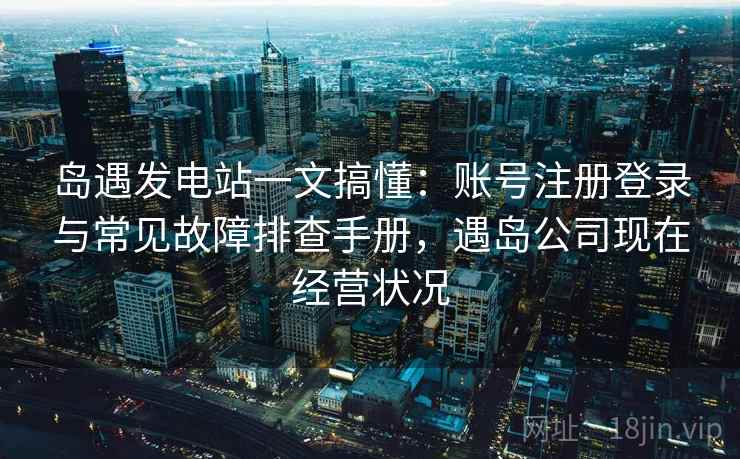 岛遇发电站一文搞懂:账号注册登录与常见故障排查手册,遇岛公司现在经营状况 岛遇发电站一文搞懂:账号注册登录与常见故障排查手册,遇岛公司现在经营状况