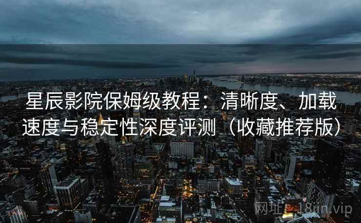 星辰影院保姆级教程:清晰度、加载速度与稳定性深度评测(收藏推荐版) 星辰影院保姆级教程:清晰度、加载速度与稳定性深度评测(收藏推荐版)