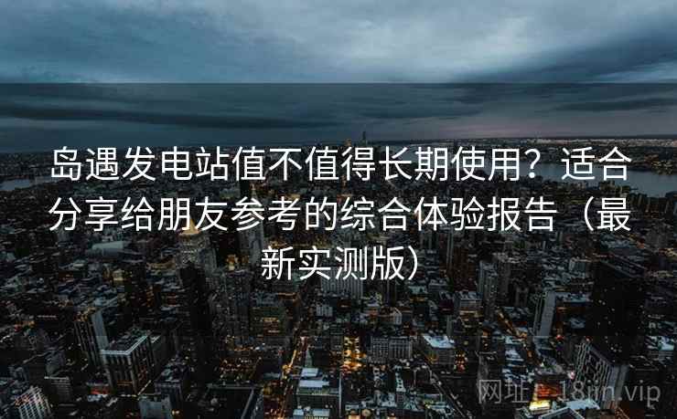 岛遇发电站值不值得长期使用？适合分享给朋友参考的综合体验报告（最新实测版）
