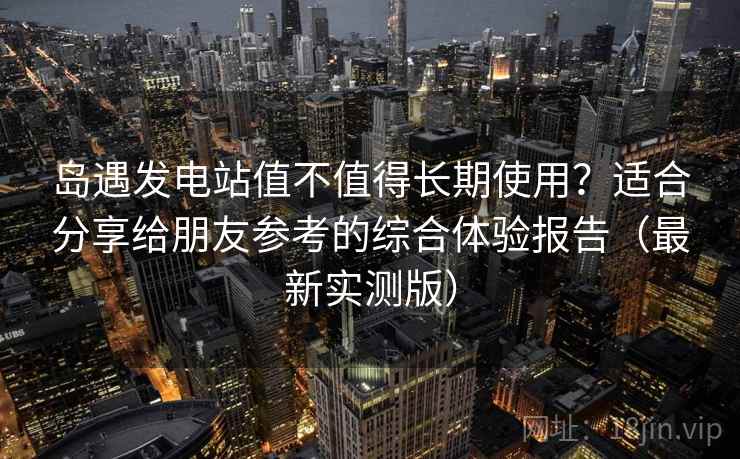岛遇发电站值不值得长期使用？适合分享给朋友参考的综合体验报告（最新实测版）