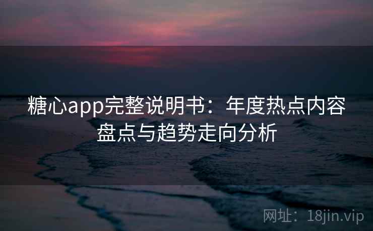 糖心app完整说明书：年度热点内容盘点与趋势走向分析