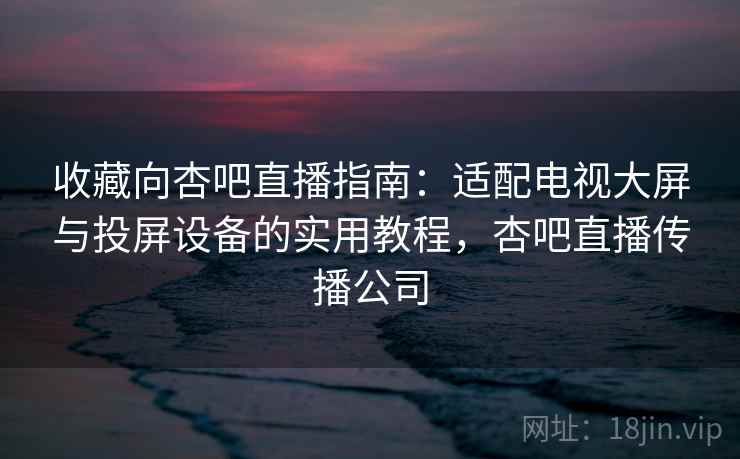 收藏向杏吧直播指南:适配电视大屏与投屏设备的实用教程,杏吧直播传播公司 收藏向杏吧直播指南:适配电视大屏与投屏设备的实用教程,杏吧直播传播公司