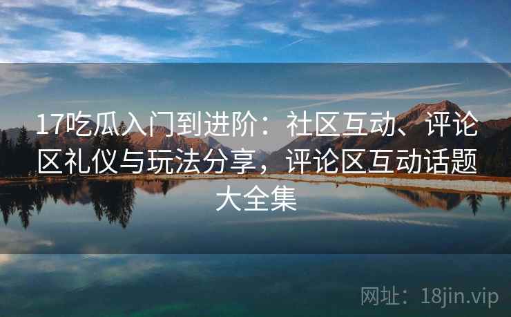 17吃瓜入门到进阶：社区互动、评论区礼仪与玩法分享，评论区互动话题大全集