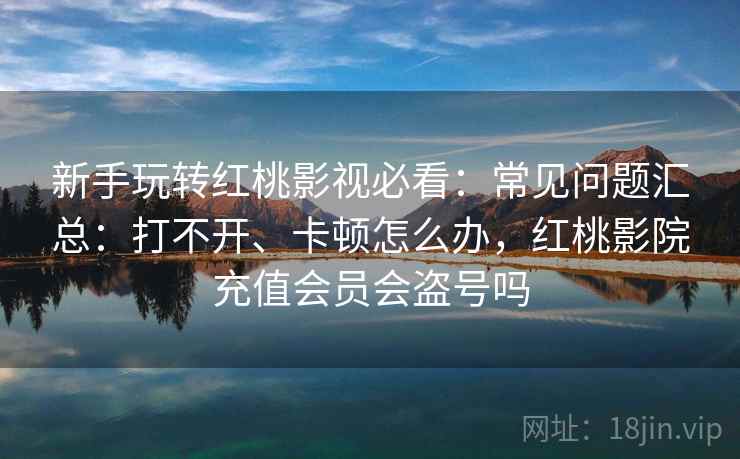 新手玩转红桃影视必看：常见问题汇总：打不开、卡顿怎么办，红桃影院充值会员会盗号吗
