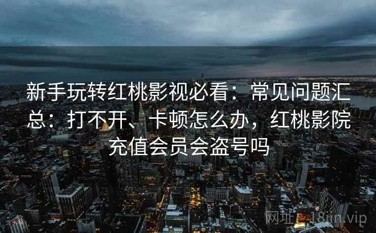 新手玩转红桃影视必看：常见问题汇总：打不开、卡顿怎么办，红桃影院充值会员会盗号吗
