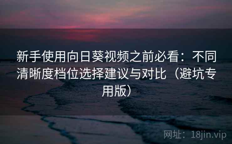 新手使用向日葵视频之前必看:不同清晰度档位选择建议与对比(避坑专用版) 新手使用向日葵视频之前必看:不同清晰度档位选择建议与对比(避坑专用版)