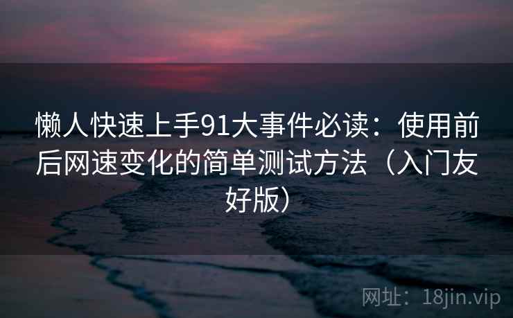 懒人快速上手91大事件必读:使用前后网速变化的简单测试方法(入门友好版) 懒人快速上手91大事件必读:使用前后网速变化的简单测试方法(入门友好版)