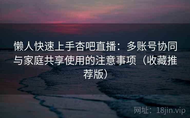 懒人快速上手杏吧直播：多账号协同与家庭共享使用的注意事项（收藏推荐版）