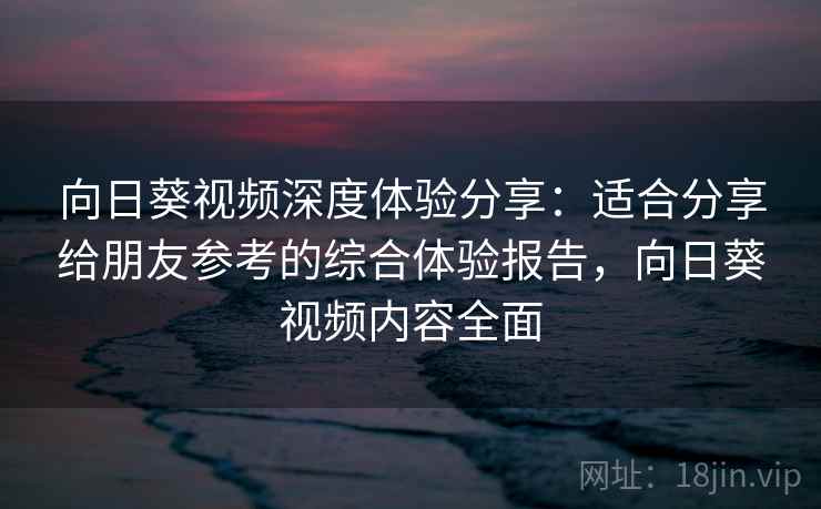 向日葵视频深度体验分享：适合分享给朋友参考的综合体验报告，向日葵视频内容全面