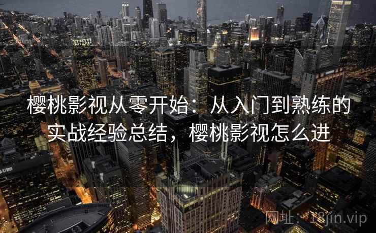 樱桃影视从零开始：从入门到熟练的实战经验总结，樱桃影视怎么进