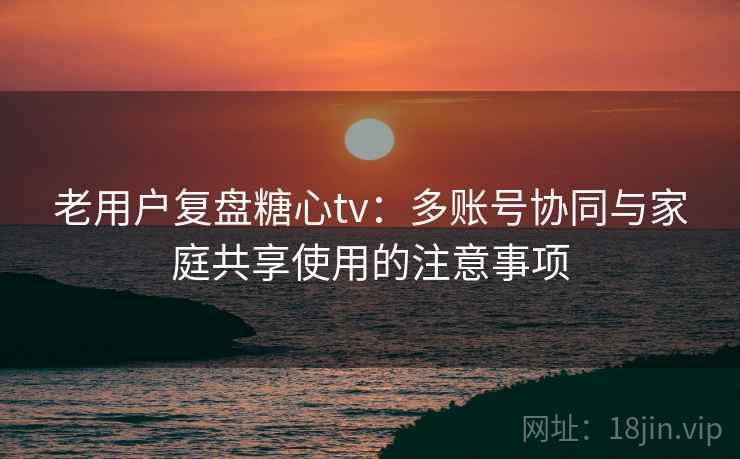 老用户复盘糖心tv:多账号协同与家庭共享使用的注意事项 老用户复盘糖心tv:多账号协同与家庭共享使用的注意事项