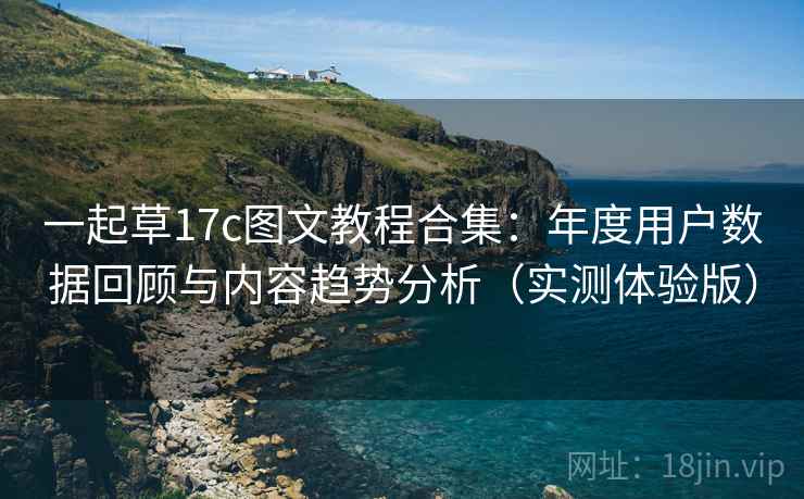 一起草17c图文教程合集:年度用户数据回顾与内容趋势分析(实测体验版) 一起草17c图文教程合集:年度用户数据回顾与内容趋势分析(实测体验版)