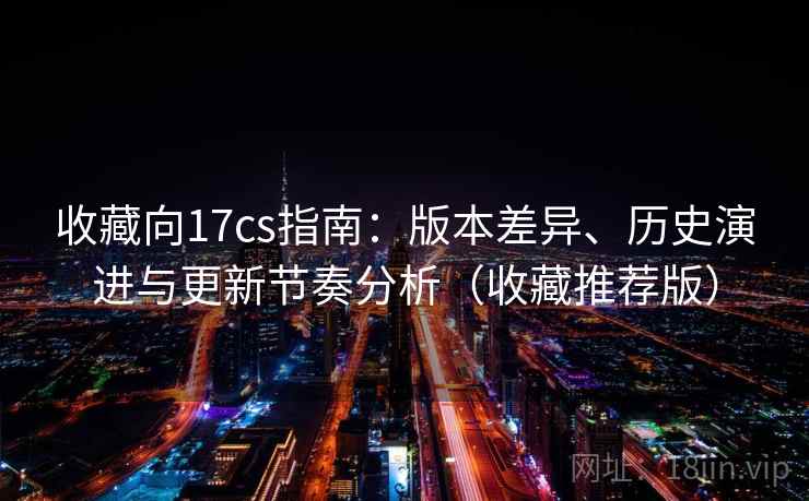 收藏向17cs指南：版本差异、历史演进与更新节奏分析（收藏推荐版）