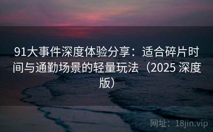 91大事件深度体验分享：适合碎片时间与通勤场景的轻量玩法（2025 深度版）