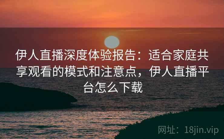 伊人直播深度体验报告：适合家庭共享观看的模式和注意点，伊人直播平台怎么下载
