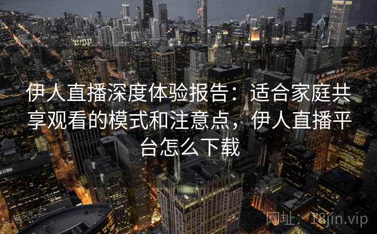 伊人直播深度体验报告：适合家庭共享观看的模式和注意点，伊人直播平台怎么下载