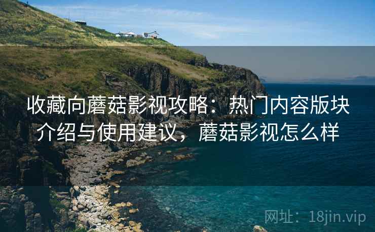 收藏向蘑菇影视攻略：热门内容版块介绍与使用建议，蘑菇影视怎么样