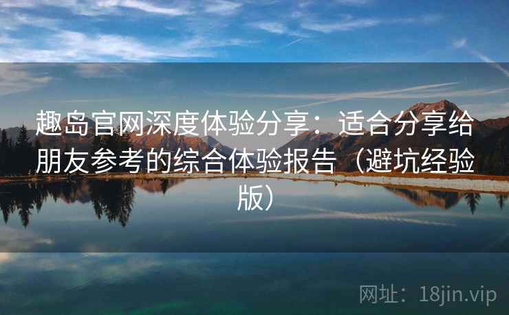 趣岛官网深度体验分享：适合分享给朋友参考的综合体验报告（避坑经验版）