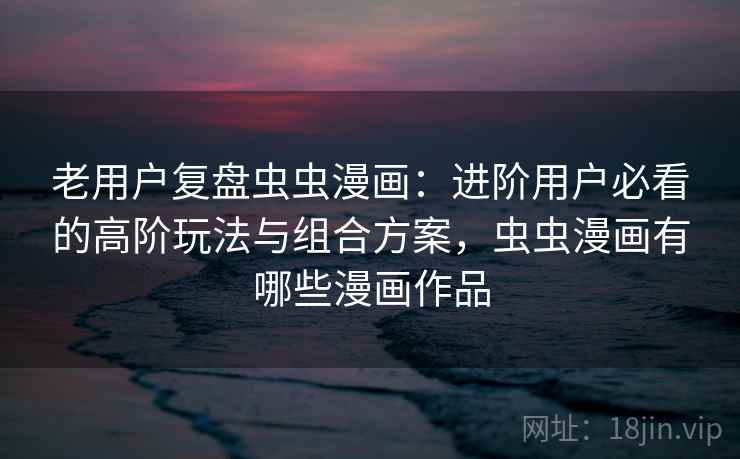 老用户复盘虫虫漫画：进阶用户必看的高阶玩法与组合方案，虫虫漫画有哪些漫画作品