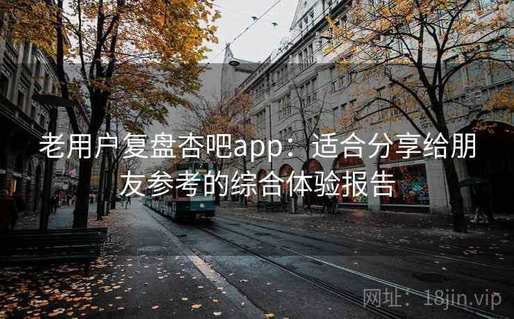 老用户复盘杏吧app:适合分享给朋友参考的综合体验报告 老用户复盘杏吧app:适合分享给朋友参考的综合体验报告