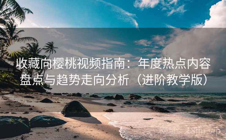 收藏向樱桃视频指南：年度热点内容盘点与趋势走向分析（进阶教学版）