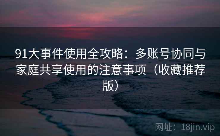 91大事件使用全攻略：多账号协同与家庭共享使用的注意事项（收藏推荐版）
