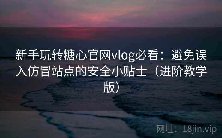 新手玩转糖心官网vlog必看：避免误入仿冒站点的安全小贴士（进阶教学版）