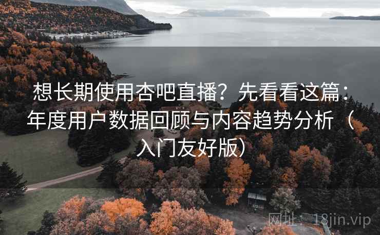 想长期使用杏吧直播？先看看这篇：年度用户数据回顾与内容趋势分析（入门友好版）