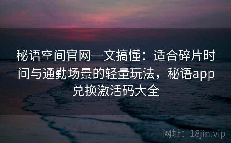 秘语空间官网一文搞懂:适合碎片时间与通勤场景的轻量玩法,秘语app兑换激活码大全