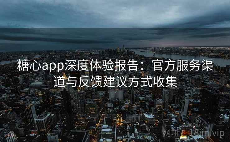 糖心app深度体验报告:官方服务渠道与反馈建议方式收集