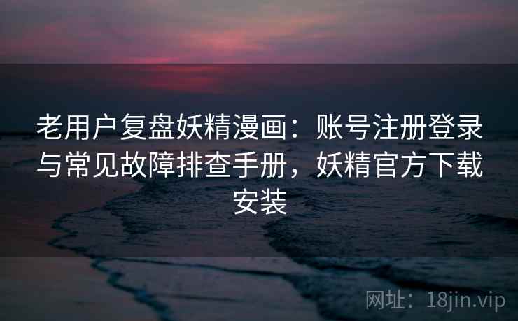 老用户复盘妖精漫画：账号注册登录与常见故障排查手册，妖精官方下载安装