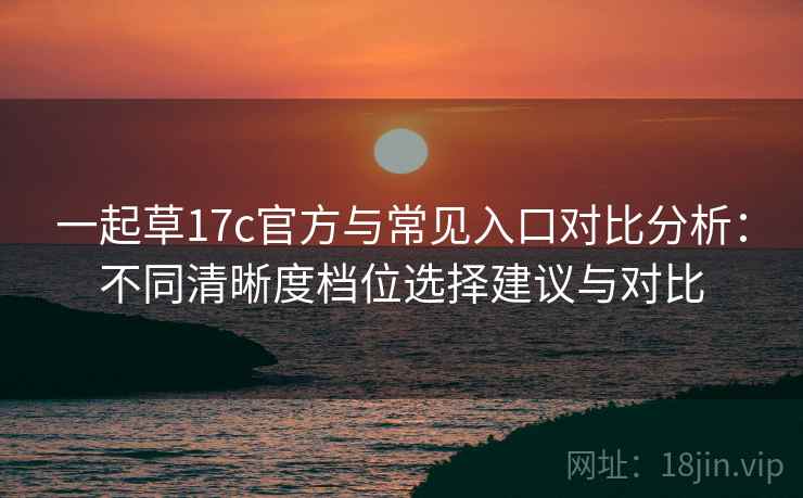 一起草17c官方与常见入口对比分析：不同清晰度档位选择建议与对比