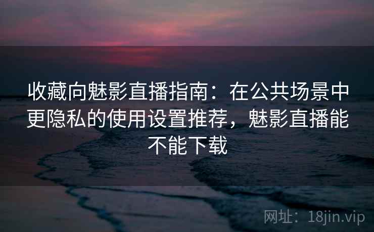 收藏向魅影直播指南：在公共场景中更隐私的使用设置推荐，魅影直播能不能下载