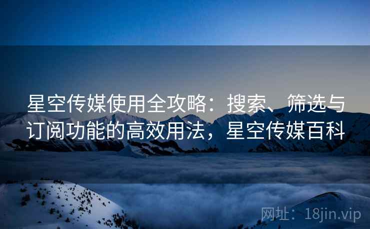 星空传媒使用全攻略：搜索、筛选与订阅功能的高效用法，星空传媒百科