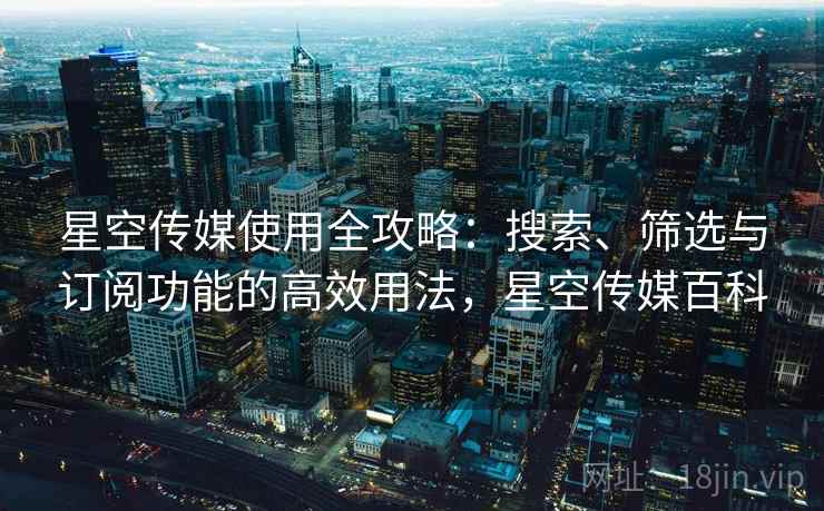 星空传媒使用全攻略：搜索、筛选与订阅功能的高效用法，星空传媒百科