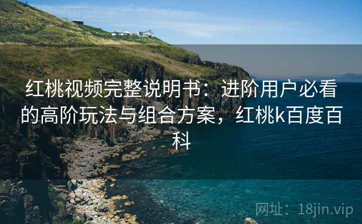 红桃视频完整说明书：进阶用户必看的高阶玩法与组合方案，红桃k百度百科