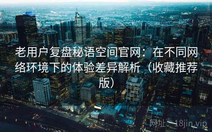 老用户复盘秘语空间官网:在不同网络环境下的体验差异解析(收藏推荐版) 老用户复盘秘语空间官网:在不同网络环境下的体验差异解析(收藏推荐版)