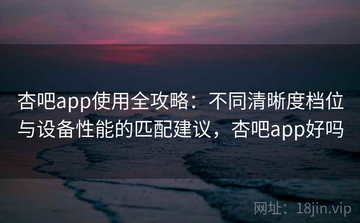 杏吧app使用全攻略:不同清晰度档位与设备性能的匹配建议,杏吧app好吗