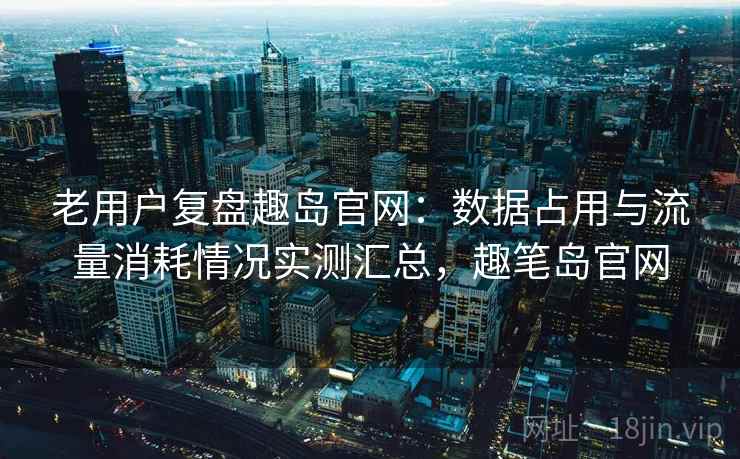 老用户复盘趣岛官网：数据占用与流量消耗情况实测汇总，趣笔岛官网
