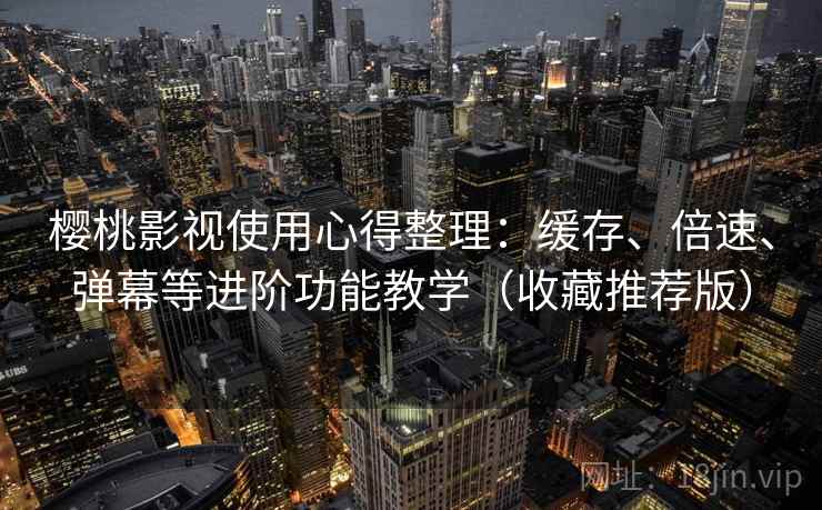 樱桃影视使用心得整理：缓存、倍速、弹幕等进阶功能教学（收藏推荐版）