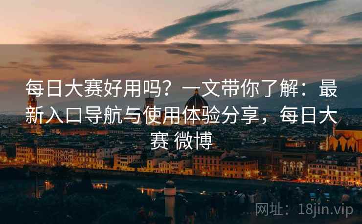 每日大赛好用吗？一文带你了解：最新入口导航与使用体验分享，每日大赛 微博