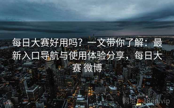 每日大赛好用吗？一文带你了解：最新入口导航与使用体验分享，每日大赛 微博