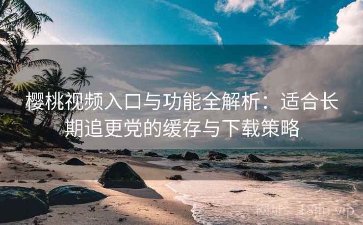 樱桃视频入口与功能全解析：适合长期追更党的缓存与下载策略