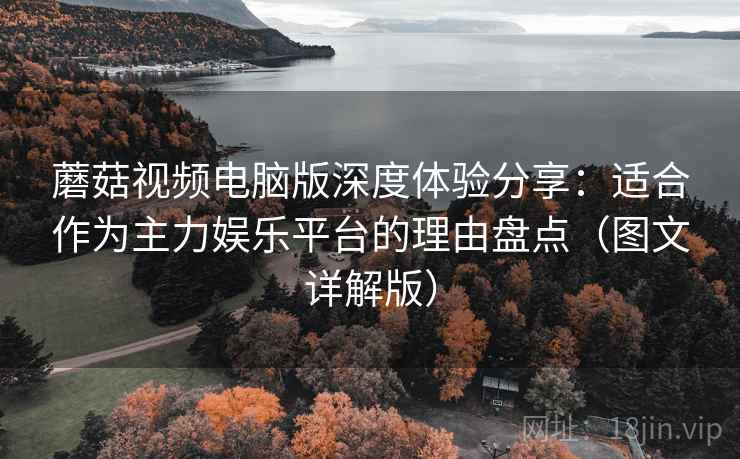 蘑菇视频电脑版深度体验分享：适合作为主力娱乐平台的理由盘点（图文详解版）