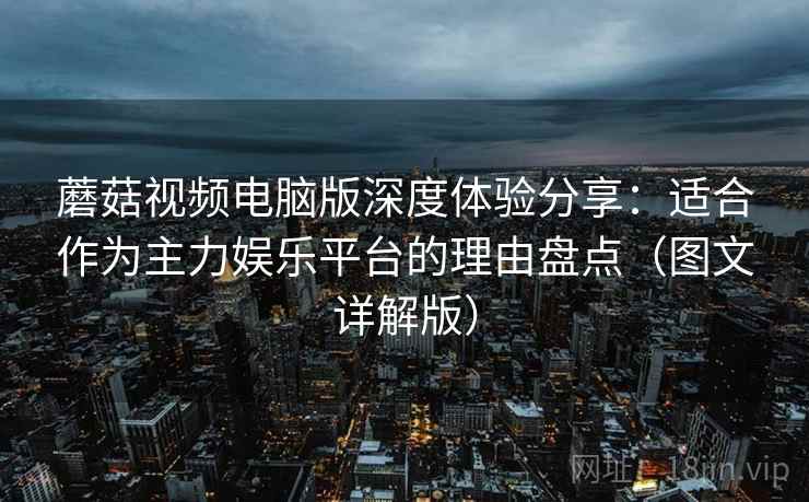 蘑菇视频电脑版深度体验分享：适合作为主力娱乐平台的理由盘点（图文详解版）