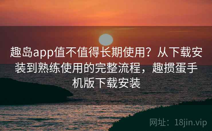 趣岛app值不值得长期使用？从下载安装到熟练使用的完整流程，趣掼蛋手机版下载安装