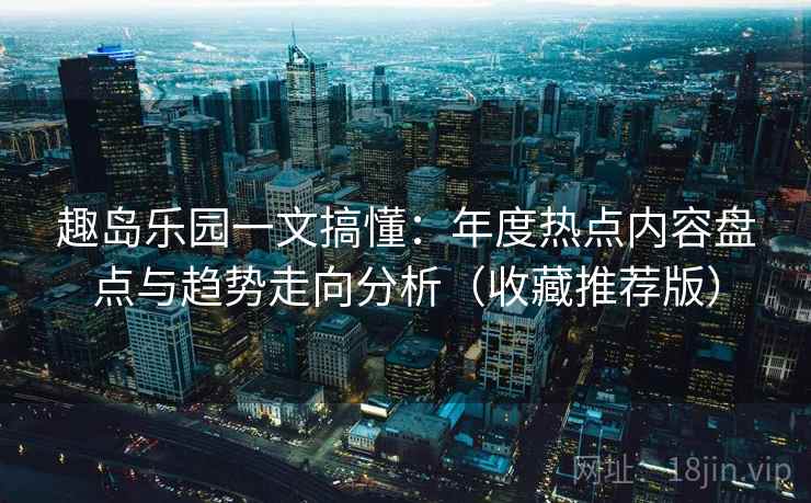 趣岛乐园一文搞懂：年度热点内容盘点与趋势走向分析（收藏推荐版）