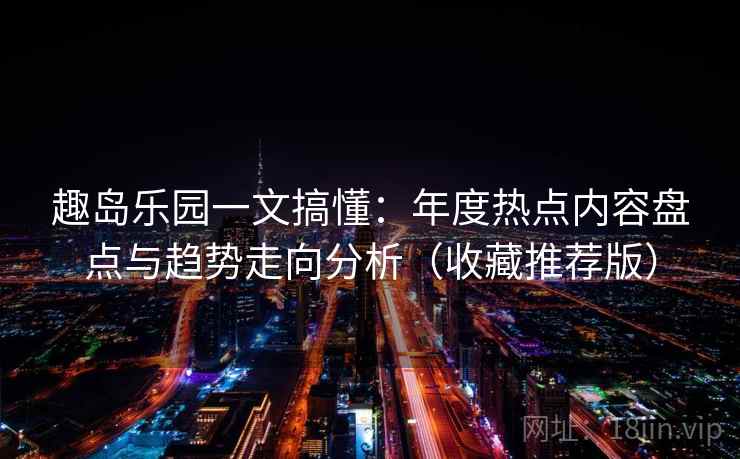 趣岛乐园一文搞懂：年度热点内容盘点与趋势走向分析（收藏推荐版）