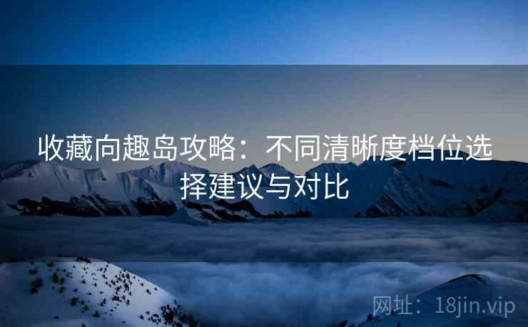 收藏向趣岛攻略：不同清晰度档位选择建议与对比